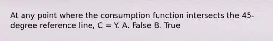 At any point where the consumption function intersects the​ 45-degree reference​ line, C​ = Y. A. False B. True