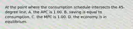 At the point where the consumption schedule intersects the 45-degree line, A. the APC is 1.00. B. saving is equal to consumption. C. the MPC is 1.00. D. the economy is in equilibrium.