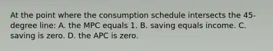 At the point where the consumption schedule intersects the 45-degree line: A. the MPC equals 1. B. saving equals income. C. saving is zero. D. the APC is zero.