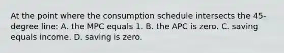 At the point where the consumption schedule intersects the 45-degree line: A. the MPC equals 1. B. the APC is zero. C. saving equals income. D. saving is zero.