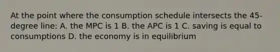 At the point where the consumption schedule intersects the 45-degree line: A. the MPC is 1 B. the APC is 1 C. saving is equal to consumptions D. the economy is in equilibrium