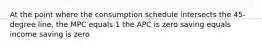 At the point where the consumption schedule intersects the 45-degree line, the MPC equals 1 the APC is zero saving equals income saving is zero