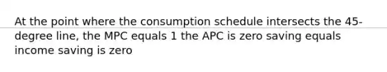 At the point where the consumption schedule intersects the 45-degree line, the MPC equals 1 the APC is zero saving equals income saving is zero