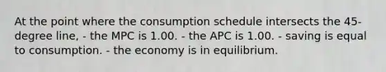 At the point where the consumption schedule intersects the 45-degree line, - the MPC is 1.00. - the APC is 1.00. - saving is equal to consumption. - the economy is in equilibrium.