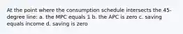 At the point where the consumption schedule intersects the 45-degree line: a. the MPC equals 1 b. the APC is zero c. saving equals income d. saving is zero