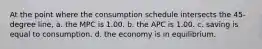 At the point where the consumption schedule intersects the 45-degree line, a. the MPC is 1.00. b. the APC is 1.00. c. saving is equal to consumption. d. the economy is in equilibrium.