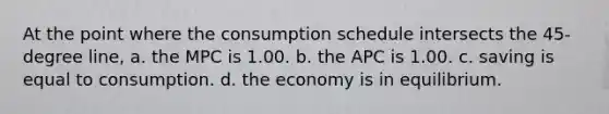 At the point where the consumption schedule intersects the 45-degree line, a. the MPC is 1.00. b. the APC is 1.00. c. saving is equal to consumption. d. the economy is in equilibrium.