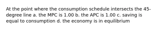 At the point where the consumption schedule intersects the 45-degree line a. the MPC is 1.00 b. the APC is 1.00 c. saving is equal to consumption d. the economy is in equilibrium