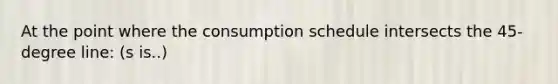 At the point where the consumption schedule intersects the 45-degree line: (s is..)
