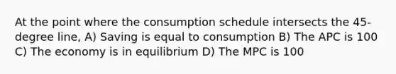 At the point where the consumption schedule intersects the 45-degree line, A) Saving is equal to consumption B) The APC is 100 C) The economy is in equilibrium D) The MPC is 100