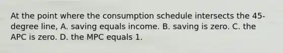 At the point where the consumption schedule intersects the 45-degree line, A. saving equals income. B. saving is zero. C. the APC is zero. D. the MPC equals 1.