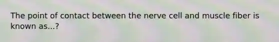 The point of contact between the nerve cell and muscle fiber is known as...?