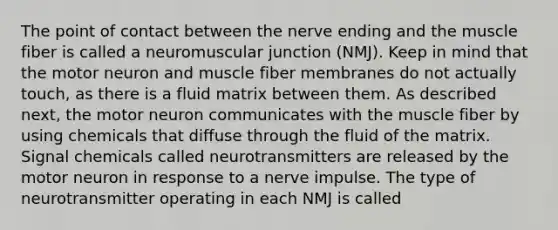 The point of contact between the nerve ending and the muscle fiber is called a neuromuscular junction (NMJ). Keep in mind that the motor neuron and muscle fiber membranes do not actually touch, as there is a fluid matrix between them. As described next, the motor neuron communicates with the muscle fiber by using chemicals that diffuse through the fluid of the matrix. Signal chemicals called neurotransmitters are released by the motor neuron in response to a nerve impulse. The type of neurotransmitter operating in each NMJ is called