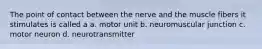 The point of contact between the nerve and the muscle fibers it stimulates is called a a. motor unit b. neuromuscular junction c. motor neuron d. neurotransmitter