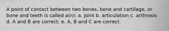 A point of contact between two bones, bone and cartilage, or bone and teeth is called a(n): a. joint b. articulation c. arthrosis d. A and B are correct. e. A, B and C are correct.