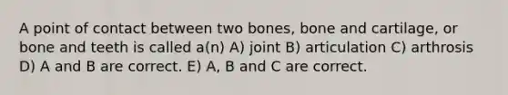 A point of contact between two bones, bone and cartilage, or bone and teeth is called a(n) A) joint B) articulation C) arthrosis D) A and B are correct. E) A, B and C are correct.