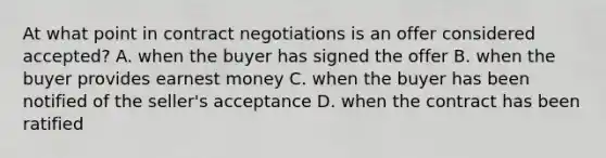 At what point in contract negotiations is an offer considered accepted? A. when the buyer has signed the offer B. when the buyer provides earnest money C. when the buyer has been notified of the seller's acceptance D. when the contract has been ratified