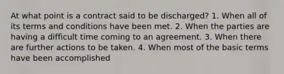 At what point is a contract said to be discharged? 1. When all of its terms and conditions have been met. 2. When the parties are having a difficult time coming to an agreement. 3. When there are further actions to be taken. 4. When most of the basic terms have been accomplished