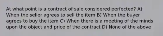 At what point is a contract of sale considered perfected? A) When the seller agrees to sell the item B) When the buyer agrees to buy the item C) When there is a meeting of the minds upon the object and price of the contract D) None of the above