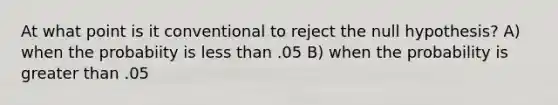 At what point is it conventional to reject the null hypothesis? A) when the probabiity is less than .05 B) when the probability is greater than .05