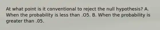 At what point is it conventional to reject the null hypothesis? A. When the probability is less than .O5. B. When the probability is greater than .05.