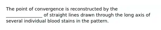 The point of convergence is reconstructed by the ________________ of straight lines drawn through the long axis of several individual blood stains in the pattern.