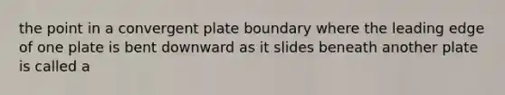 the point in a convergent plate boundary where the leading edge of one plate is bent downward as it slides beneath another plate is called a