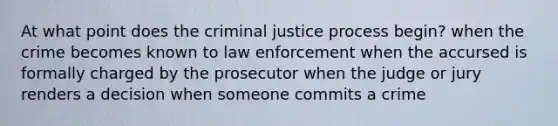 At what point does the criminal justice process begin? when the crime becomes known to law enforcement when the accursed is formally charged by the prosecutor when the judge or jury renders a decision when someone commits a crime