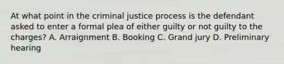 At what point in the criminal justice process is the defendant asked to enter a formal plea of either guilty or not guilty to the charges? A. Arraignment B. Booking C. Grand jury D. Preliminary hearing