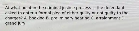 At what point in the criminal justice process is the defendant asked to enter a formal plea of either guilty or not guilty to the​ charges? A. booking B. preliminary hearing C. arraignment D. grand jury