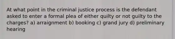 At what point in the criminal justice process is the defendant asked to enter a formal plea of either quilty or not guilty to the charges? a) arraignment b) booking c) grand jury d) preliminary hearing