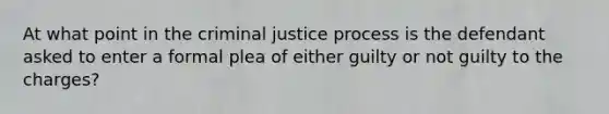 At what point in the criminal justice process is the defendant asked to enter a formal plea of either guilty or not guilty to the charges?