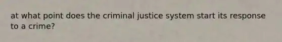 at what point does the criminal justice system start its response to a crime?