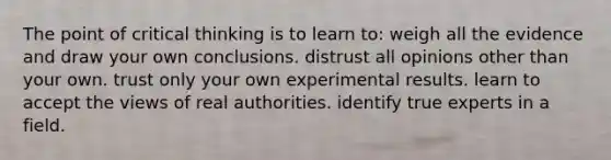 The point of critical thinking is to learn to: weigh all the evidence and draw your own conclusions. distrust all opinions other than your own. trust only your own experimental results. learn to accept the views of real authorities. identify true experts in a field.