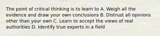 The point of critical thinking is to learn to A. Weigh all the evidence and draw your own conclusions B. Distrust all opinions other than your own C. Learn to accept the views of real authorities D. Identify true experts in a field