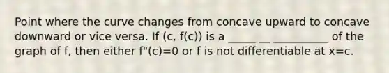 Point where the curve changes from concave upward to concave downward or vice versa. If (c, f(c)) is a _____ __ __________ of the graph of f, then either f"(c)=0 or f is not differentiable at x=c.