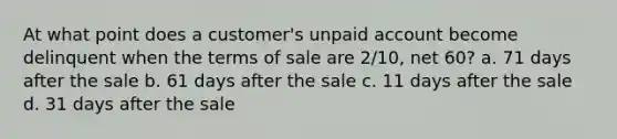 At what point does a customer's unpaid account become delinquent when the terms of sale are 2/10, net 60? a. 71 days after the sale b. 61 days after the sale c. 11 days after the sale d. 31 days after the sale