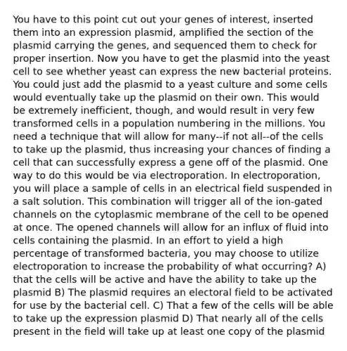 You have to this point cut out your genes of interest, inserted them into an expression plasmid, amplified the section of the plasmid carrying the genes, and sequenced them to check for proper insertion. Now you have to get the plasmid into the yeast cell to see whether yeast can express the new bacterial proteins. You could just add the plasmid to a yeast culture and some cells would eventually take up the plasmid on their own. This would be extremely inefficient, though, and would result in very few transformed cells in a population numbering in the millions. You need a technique that will allow for many--if not all--of the cells to take up the plasmid, thus increasing your chances of finding a cell that can successfully express a gene off of the plasmid. One way to do this would be via electroporation. In electroporation, you will place a sample of cells in an electrical field suspended in a salt solution. This combination will trigger all of the ion-gated channels on the cytoplasmic membrane of the cell to be opened at once. The opened channels will allow for an influx of fluid into cells containing the plasmid. In an effort to yield a high percentage of transformed bacteria, you may choose to utilize electroporation to increase the probability of what occurring? A) that the cells will be active and have the ability to take up the plasmid B) The plasmid requires an electoral field to be activated for use by the bacterial cell. C) That a few of the cells will be able to take up the expression plasmid D) That nearly all of the cells present in the field will take up at least one copy of the plasmid