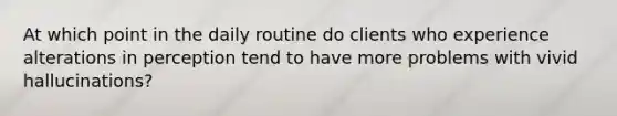 At which point in the daily routine do clients who experience alterations in perception tend to have more problems with vivid hallucinations?