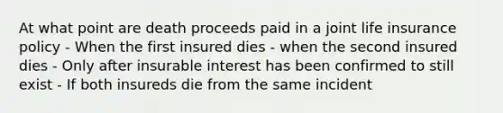 At what point are death proceeds paid in a joint life insurance policy - When the first insured dies - when the second insured dies - Only after insurable interest has been confirmed to still exist - If both insureds die from the same incident