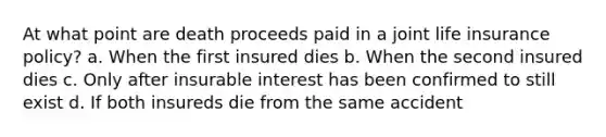 At what point are death proceeds paid in a joint life insurance policy? a. When the first insured dies b. When the second insured dies c. Only after insurable interest has been confirmed to still exist d. If both insureds die from the same accident