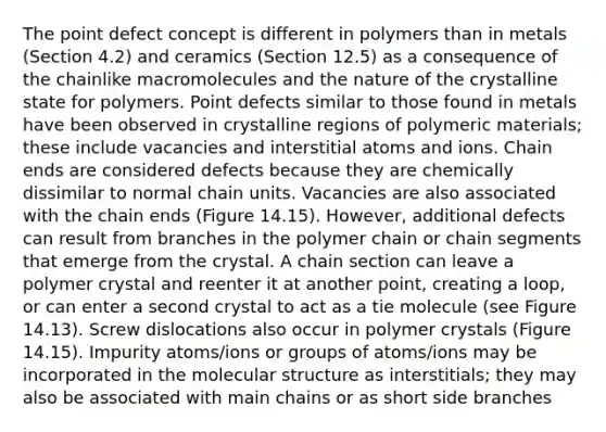 The point defect concept is different in polymers than in metals (Section 4.2) and ceramics (Section 12.5) as a consequence of the chainlike macromolecules and the nature of the crystalline state for polymers. Point defects similar to those found in metals have been observed in crystalline regions of polymeric materials; these include vacancies and interstitial atoms and ions. Chain ends are considered defects because they are chemically dissimilar to normal chain units. Vacancies are also associated with the chain ends (Figure 14.15). However, additional defects can result from branches in the polymer chain or chain segments that emerge from the crystal. A chain section can leave a polymer crystal and reenter it at another point, creating a loop, or can enter a second crystal to act as a tie molecule (see Figure 14.13). Screw dislocations also occur in polymer crystals (Figure 14.15). Impurity atoms/ions or groups of atoms/ions may be incorporated in the molecular structure as interstitials; they may also be associated with main chains or as short side branches