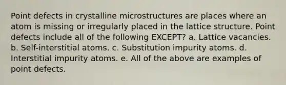 Point defects in crystalline microstructures are places where an atom is missing or irregularly placed in the lattice structure. Point defects include all of the following EXCEPT? a. Lattice vacancies. b. Self-interstitial atoms. c. Substitution impurity atoms. d. Interstitial impurity atoms. e. All of the above are examples of point defects.