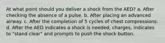 At what point should you deliver a shock from the AED? a. After checking the absence of a pulse. b. After placing an advanced airway. c. After the completion of 5 cycles of chest compressions. d. After the AED indicates a shock is needed, charges, indicates to "stand clear" and prompts to push the shock button.