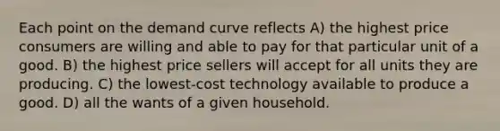 Each point on the demand curve reflects A) the highest price consumers are willing and able to pay for that particular unit of a good. B) the highest price sellers will accept for all units they are producing. C) the lowest-cost technology available to produce a good. D) all the wants of a given household.