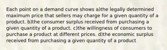 Each point on a demand curve shows a)the legally determined maximum price that sellers may charge for a given quantity of a product. b)the consumer surplus received from purchasing a given quantity of a product. c)the willingness of consumers to purchase a product at different prices. d)the economic surplus received from purchasing a given quantity of a product