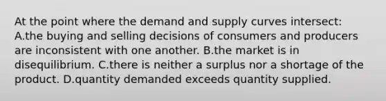 At the point where the demand and supply curves intersect: A.the buying and selling decisions of consumers and producers are inconsistent with one another. B.the market is in disequilibrium. C.there is neither a surplus nor a shortage of the product. D.quantity demanded exceeds quantity supplied.