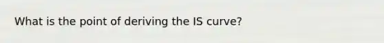 What is the point of deriving the IS curve?