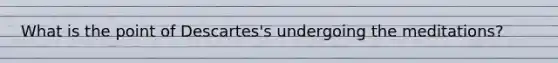 What is the point of Descartes's undergoing the meditations?