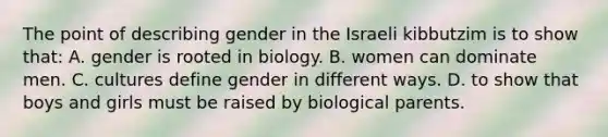 The point of describing gender in the Israeli kibbutzim is to show that: A. gender is rooted in biology. B. women can dominate men. C. cultures define gender in different ways. D. to show that boys and girls must be raised by biological parents.